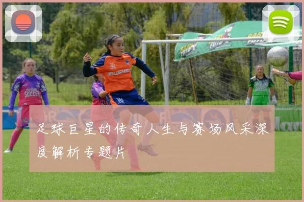 足球巨星的传奇人生与赛场风采深度解析专题片