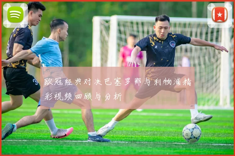 欧冠经典对决巴塞罗那与利物浦精彩视频回顾与分析