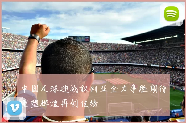 中国足球迎战叙利亚全力争胜期待重塑辉煌再创佳绩