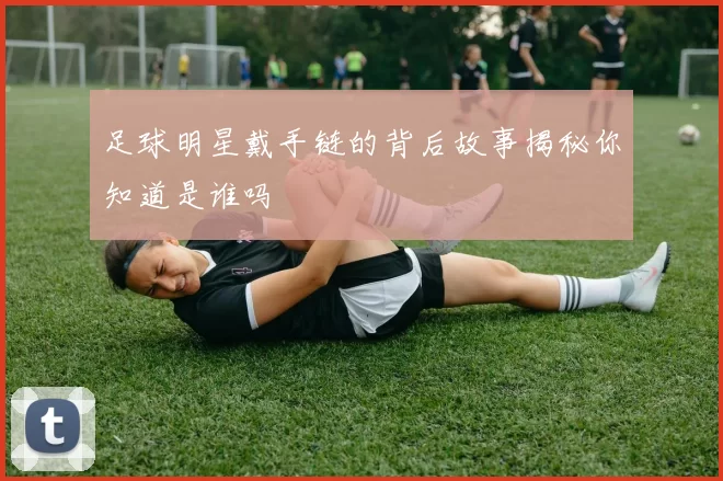 足球明星戴手链的背后故事揭秘你知道是谁吗