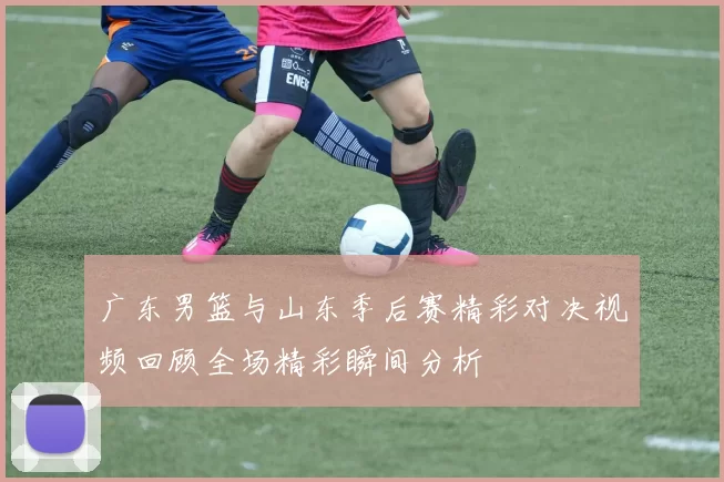 广东男篮与山东季后赛精彩对决视频回顾全场精彩瞬间分析