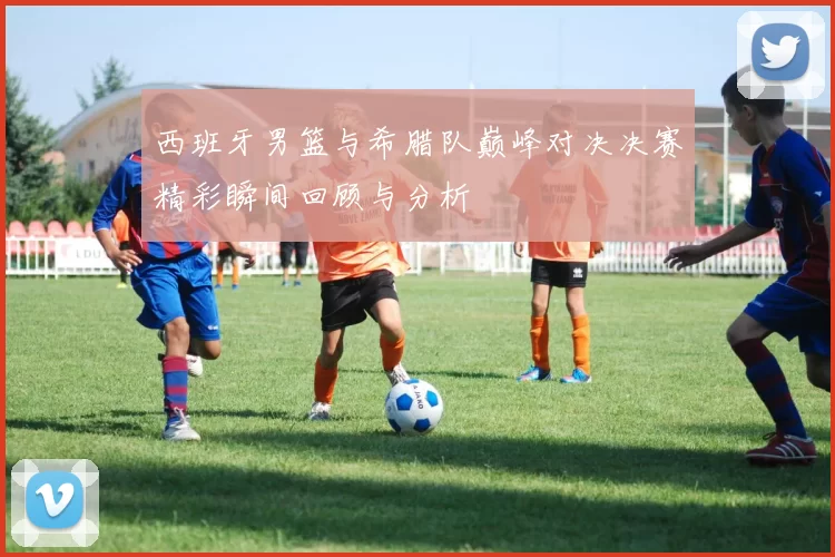 西班牙男篮与希腊队巅峰对决决赛精彩瞬间回顾与分析