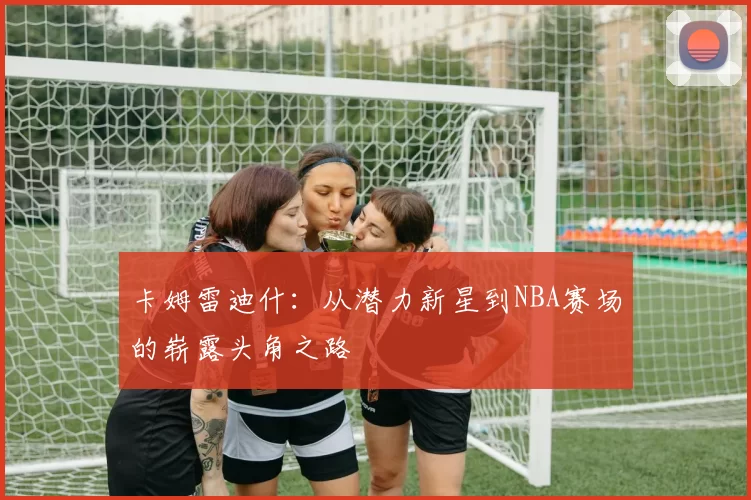 卡姆雷迪什：从潜力新星到NBA赛场的崭露头角之路